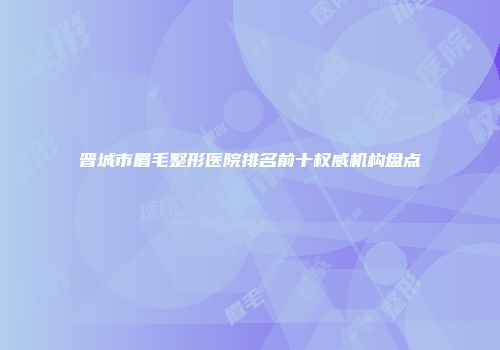 晋城市眉毛整形医院排名前十权威机构盘点