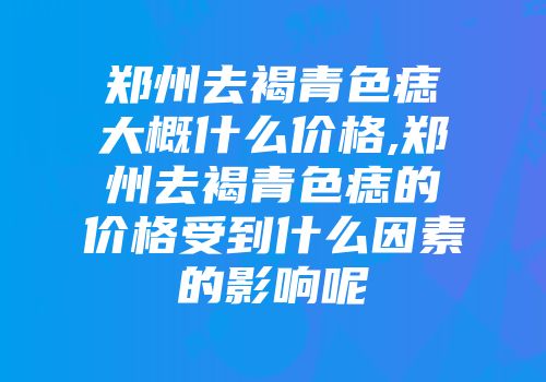 郑州去褐青色痣大概什么价格,郑州去褐青色痣的价格受到什么因素的影响呢