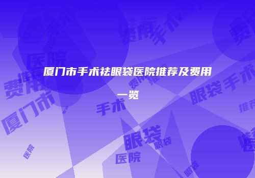 厦门市手术祛眼袋医院推荐及费用一览