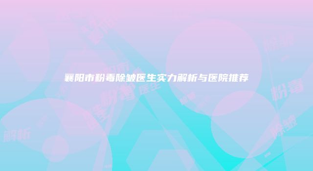 襄阳市粉毒除皱医生实力解析与医院推荐