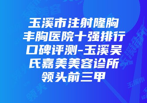 玉溪市注射隆胸丰胸医院十强排行口碑评测-玉溪吴氏嘉美美容诊所领头前三甲