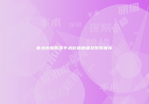 丽水市整形耳手术价格明细及医院推荐