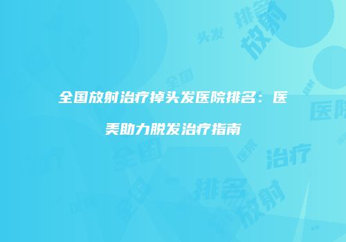 全国放射治疗掉头发医院排名：医美助力脱发治疗指南