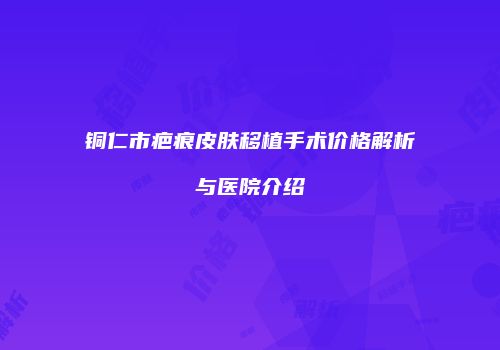 铜仁市疤痕皮肤移植手术价格解析与医院介绍