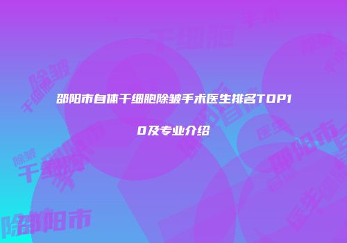 邵阳市自体干细胞除皱手术医生排名TOP10及专业介绍