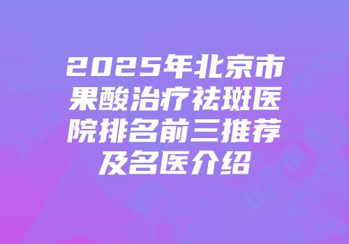 2025年北京市果酸治疗祛斑医院排名前三推荐及名医介绍
