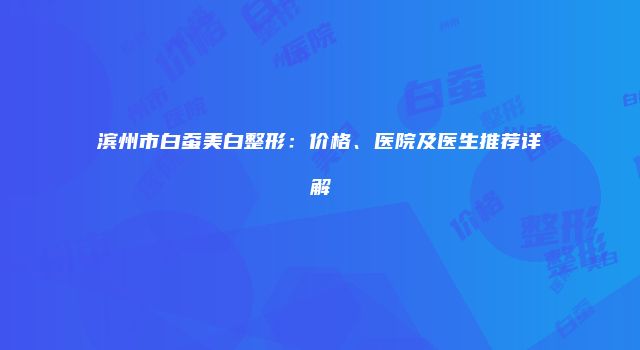 滨州市白蚕美白整形：价格、医院及医生推荐详解