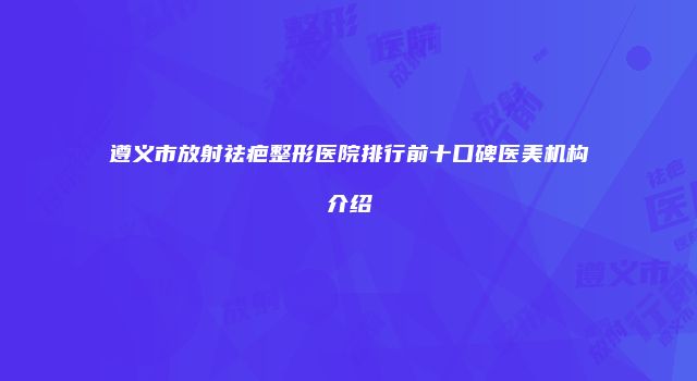 遵义市放射祛疤整形医院排行前十口碑医美机构介绍