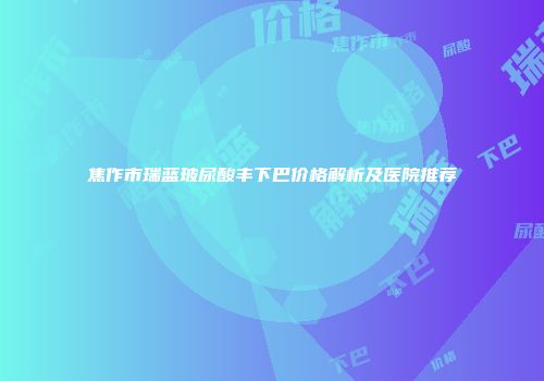 焦作市瑞蓝玻尿酸丰下巴价格解析及医院推荐