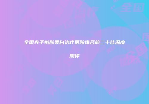 全国光子嫩肤美白治疗医院排名前二十佳深度测评