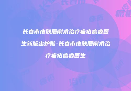 长春市皮肤磨削术治疗痤疮瘢痕医生新版出炉啦-长春市皮肤磨削术治疗痤疮瘢痕医生