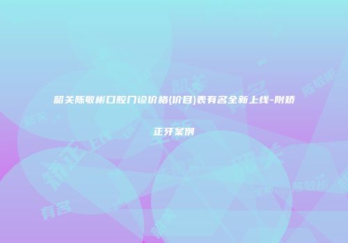 韶关陈敏彬口腔门诊价格(价目)表有名全新上线-附矫正牙案例