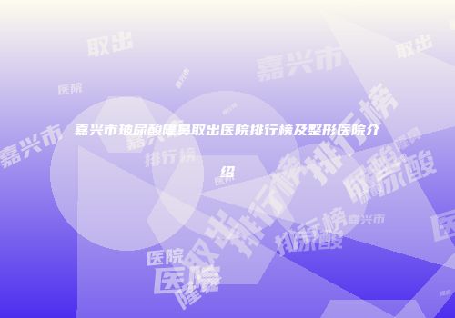 嘉兴市玻尿酸隆鼻取出医院排行榜及整形医院介绍