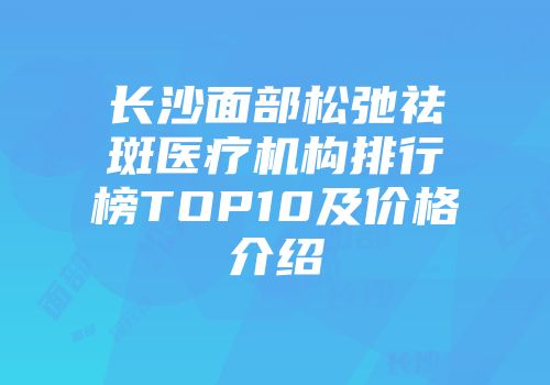 长沙面部松弛祛斑医疗机构排行榜TOP10及价格介绍