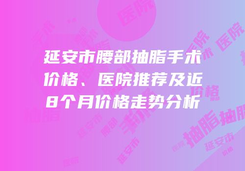 延安市腰部抽脂手术价格、医院推荐及近8个月价格走势分析