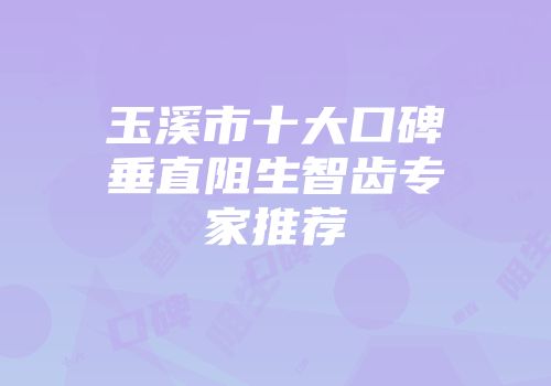 玉溪市十大口碑垂直阻生智齿专家推荐