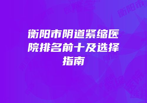 衡阳市阴道紧缩医院排名前十及选择指南