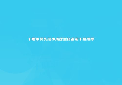 十堰市鼻头缩小术医生排名前十强推荐