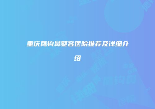 重庆鹰钩鼻整容医院推荐及详细介绍