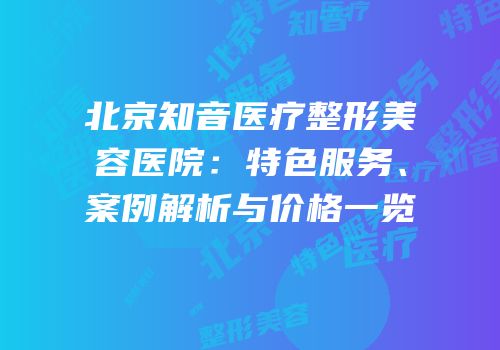 北京知音医疗整形美容医院：特色服务、案例解析与价格一览