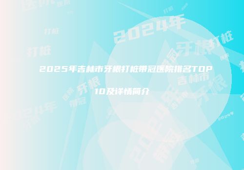 2025年吉林市牙根打桩带冠医院排名TOP10及详情简介