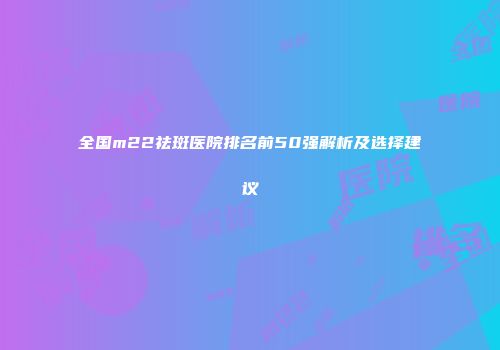 全国m22祛斑医院排名前50强解析及选择建议