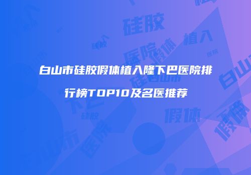 白山市硅胶假体植入隆下巴医院排行榜TOP10及名医推荐