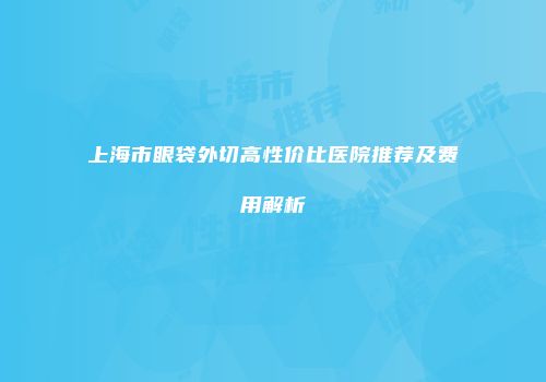上海市眼袋外切高性价比医院推荐及费用解析