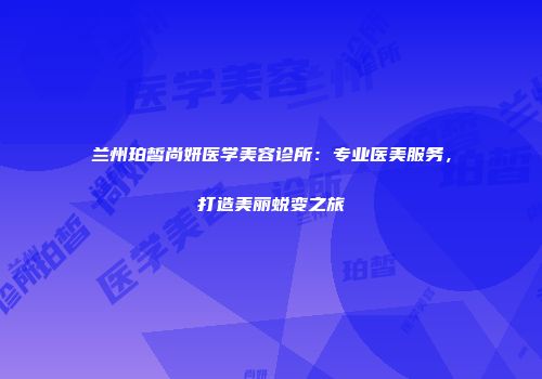 兰州珀皙尚妍医学美容诊所：专业医美服务，打造美丽蜕变之旅