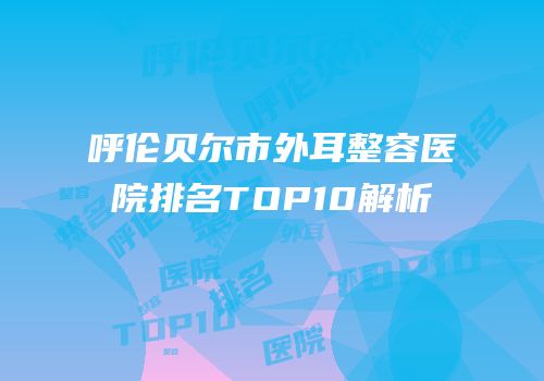 呼伦贝尔市外耳整容医院排名TOP10解析