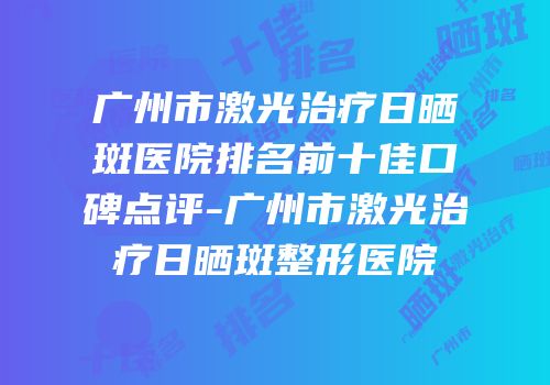 广州市激光治疗日晒斑医院排名前十佳口碑点评-广州市激光治疗日晒斑整形医院