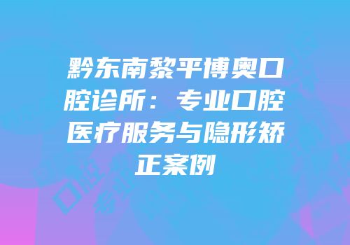 黔东南黎平博奥口腔诊所：专业口腔医疗服务与隐形矫正案例