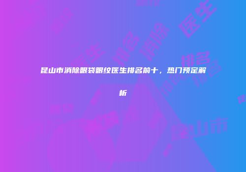昆山市消除眼袋眼纹医生排名前十，热门预定解析