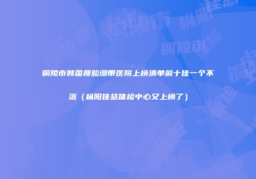 铜陵市韩国瘦脸绷带医院上榜清单前十佳一个不落（枞阳佳慈体检中心又上榜了）
