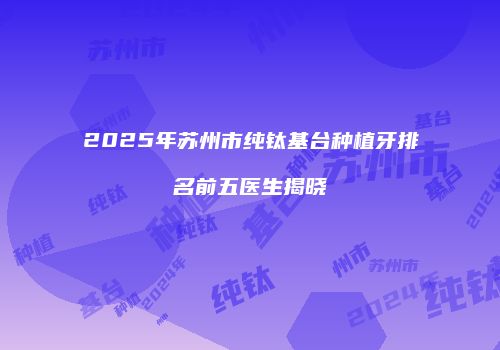 2025年苏州市纯钛基台种植牙排名前五医生揭晓