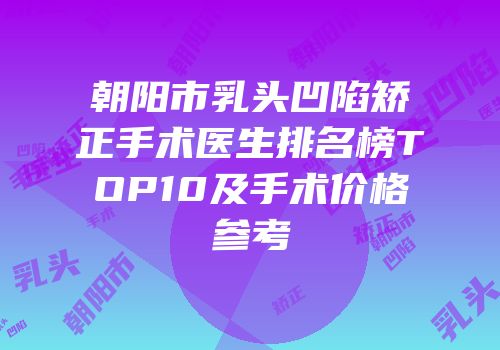 朝阳市乳头凹陷矫正手术医生排名榜TOP10及手术价格参考