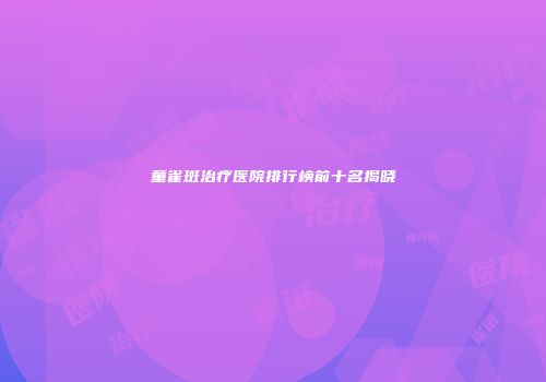 童雀斑治疗医院排行榜前十名揭晓
