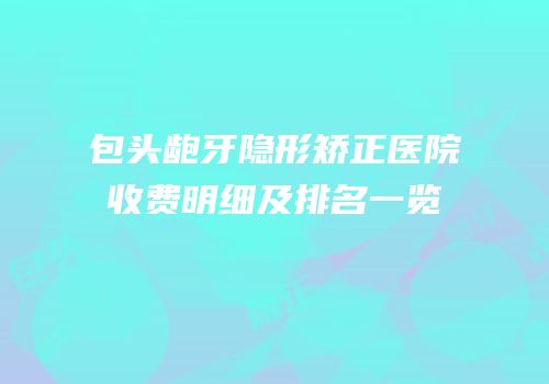 包头龅牙隐形矫正医院收费明细及排名一览