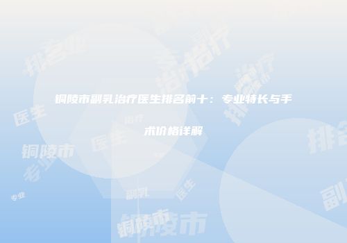 铜陵市副乳治疗医生排名前十：专业特长与手术价格详解