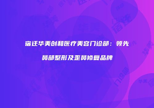 宿迁华美创和医疗美容门诊部：领先鼻部整形及歪鼻修复品牌
