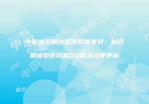 中国割双眼皮型医院哪家好：割双眼皮型医院前50超全名单更新