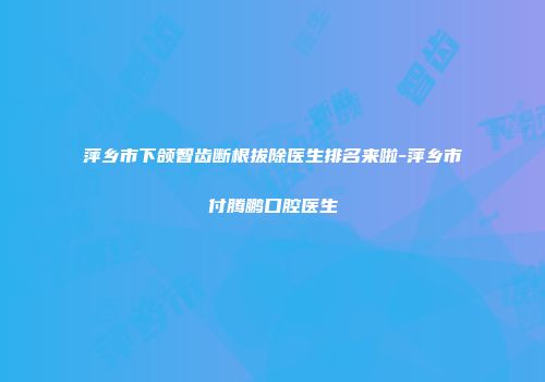 萍乡市下颌智齿断根拔除医生排名来啦-萍乡市付腾鹏口腔医生