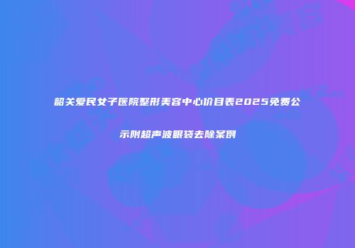 韶关爱民女子医院整形美容中心价目表2025免费公示附超声波眼袋去除案例