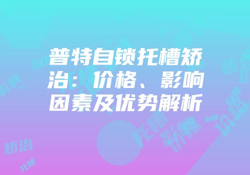 普特自锁托槽矫治：价格、影响因素及优势解析