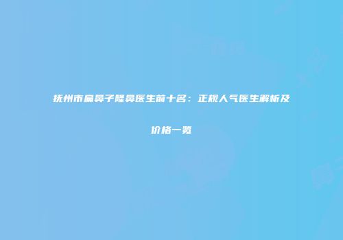 抚州市扁鼻子隆鼻医生前十名：正规人气医生解析及价格一览