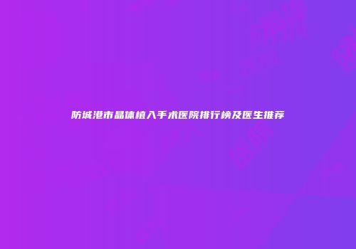 防城港市晶体植入手术医院排行榜及医生推荐