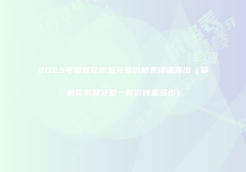 2025年攀枝花市整牙整价格表详细曝出（攀枝花市整牙整一般价钱是多少）