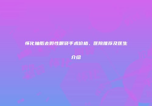 怀化抽脂去假性眼袋手术价格、医院推荐及医生介绍