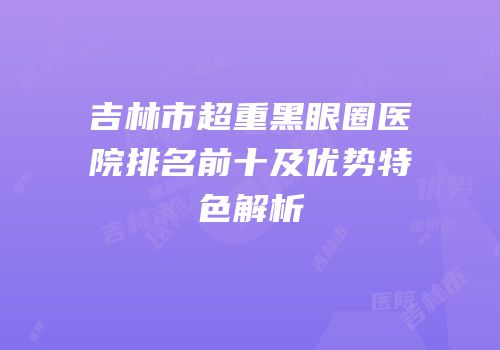 吉林市超重黑眼圈医院排名前十及优势特色解析