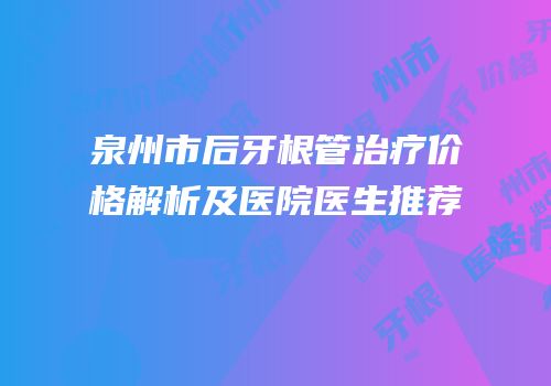 泉州市后牙根管治疗价格解析及医院医生推荐